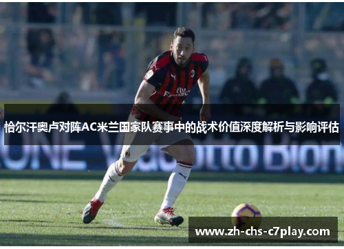 恰尔汗奥卢对阵AC米兰国家队赛事中的战术价值深度解析与影响评估 恰尔汗奥卢对阵AC米兰国家队赛事中的战术价值深度解析与影响评估