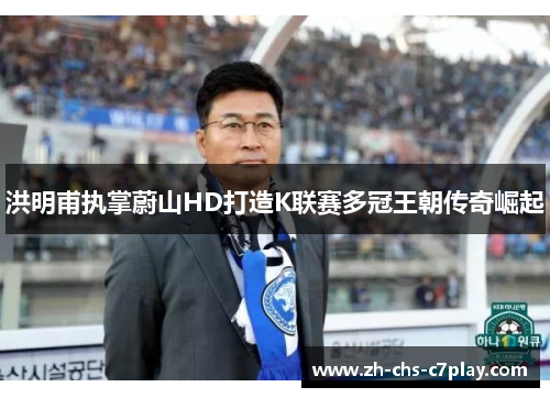 洪明甫执掌蔚山HD打造K联赛多冠王朝传奇崛起