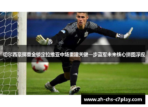 切尔西豪掷重金锁定拉维亚中场重建关键一步蓝军未来核心拼图浮现