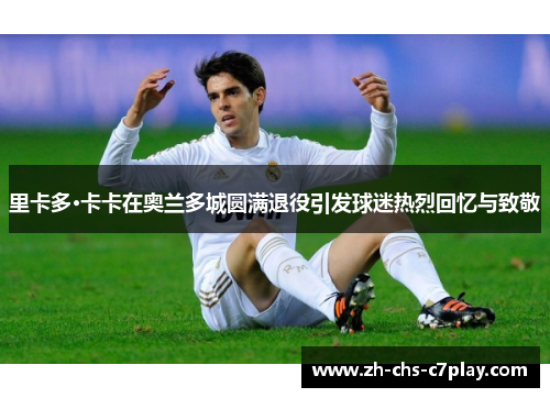 里卡多·卡卡在奥兰多城圆满退役引发球迷热烈回忆与致敬 里卡多·卡卡在奥兰多城圆满退役引发球迷热烈回忆与致敬